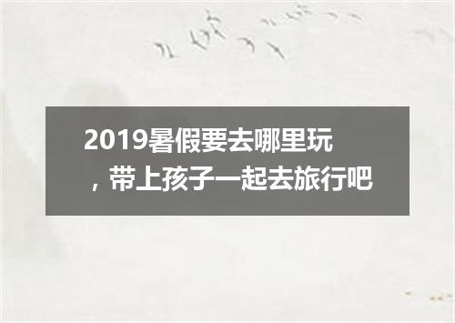 2019暑假要去哪里玩，带上孩子一起去旅行吧