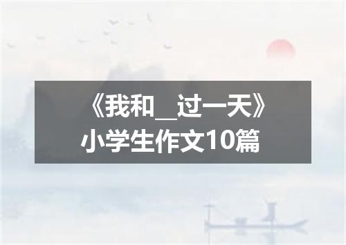 《我和__过一天》小学生作文10篇