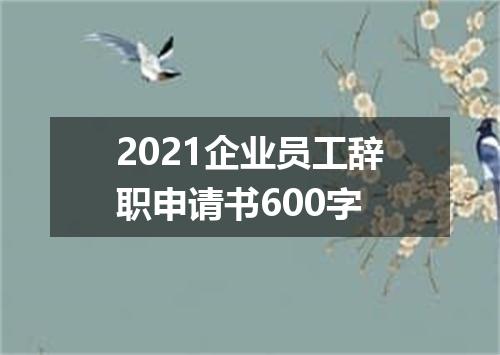 2021企业员工辞职申请书600字