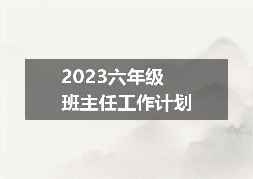2023六年级班主任工作计划