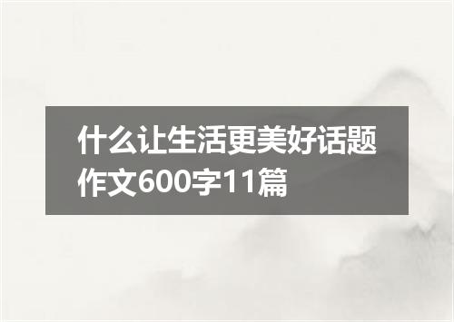 什么让生活更美好话题作文600字11篇