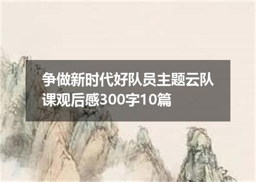 争做新时代好队员主题云队课观后感300字10篇