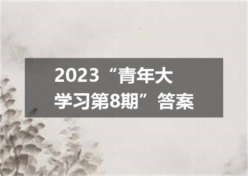2023“青年大学习第8期”答案