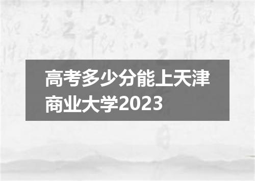高考多少分能上天津商业大学2023