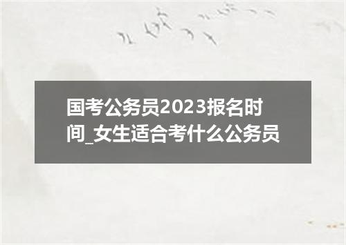 国考公务员2023报名时间_女生适合考什么公务员