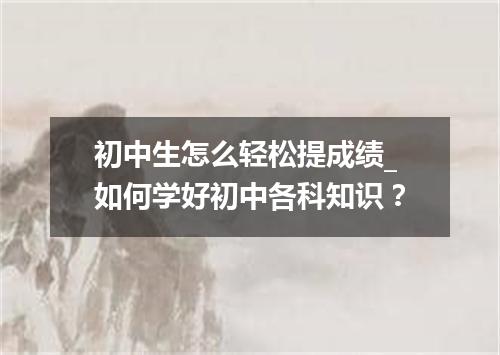 初中生怎么轻松提成绩_如何学好初中各科知识？
