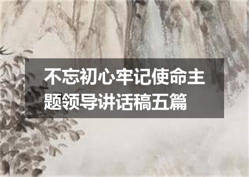 不忘初心牢记使命主题领导讲话稿五篇