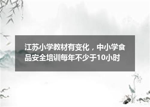江苏小学教材有变化，中小学食品安全培训每年不少于10小时