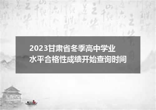2023甘肃省冬季高中学业水平合格性成绩开始查询时间