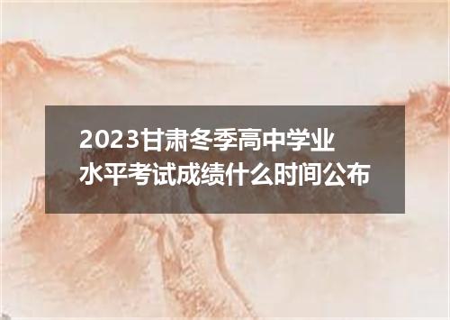 2023甘肃冬季高中学业水平考试成绩什么时间公布