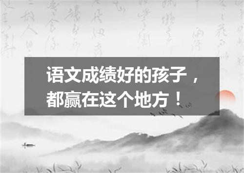 语文成绩好的孩子，都赢在这个地方！