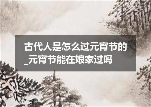 古代人是怎么过元宵节的_元宵节能在娘家过吗