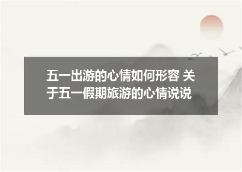 五一出游的心情如何形容 关于五一假期旅游的心情说说