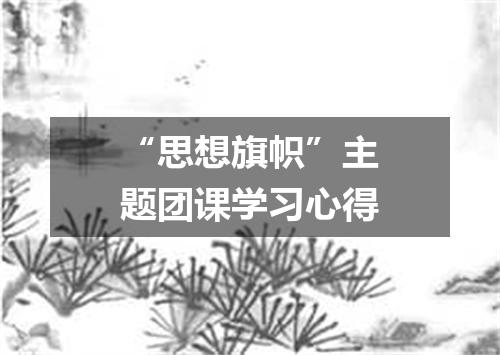 “思想旗帜”主题团课学习心得