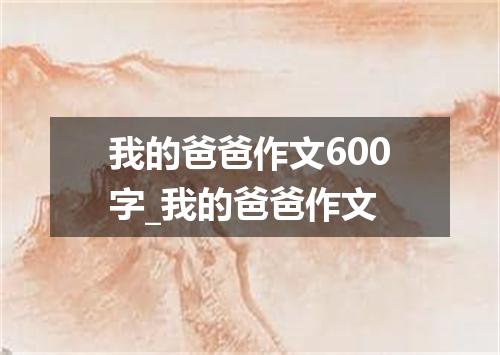 我的爸爸作文600字_我的爸爸作文
