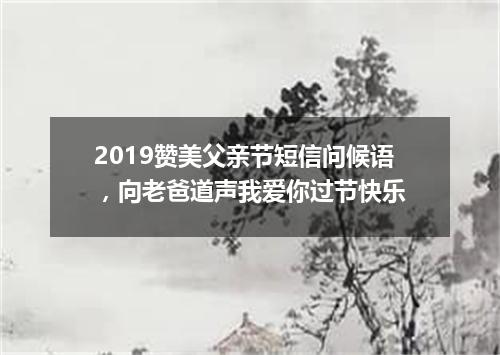 2019赞美父亲节短信问候语，向老爸道声我爱你过节快乐