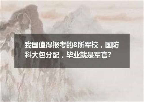 我国值得报考的8所军校，国防科大包分配，毕业就是军官?