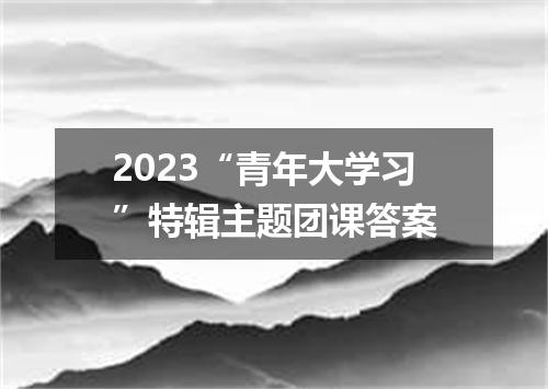 2023“青年大学习”特辑主题团课答案
