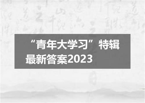 “青年大学习”特辑最新答案2023