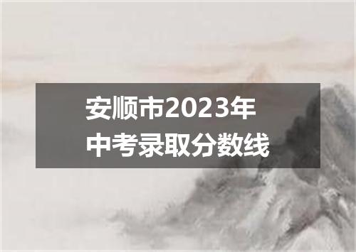 安顺市2023年中考录取分数线