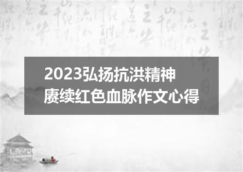 2023弘扬抗洪精神赓续红色血脉作文心得