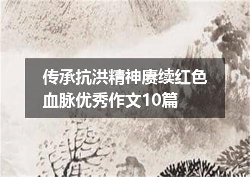 传承抗洪精神赓续红色血脉优秀作文10篇