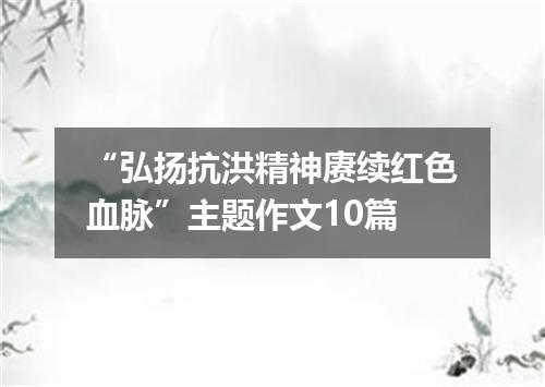 “弘扬抗洪精神赓续红色血脉”主题作文10篇