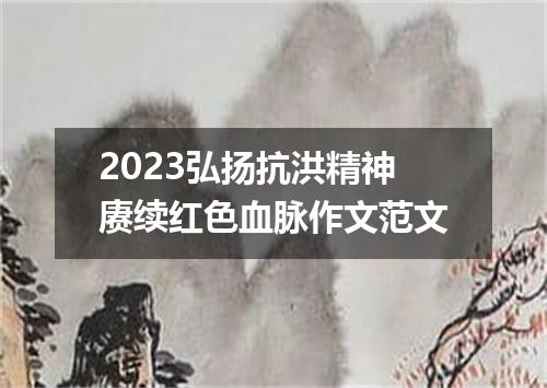 2023弘扬抗洪精神赓续红色血脉作文范文