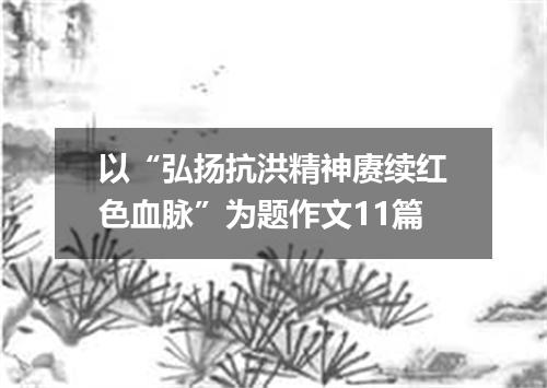 以“弘扬抗洪精神赓续红色血脉”为题作文11篇