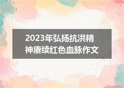 2023年弘扬抗洪精神赓续红色血脉作文