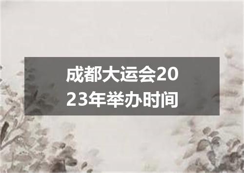 成都大运会2023年举办时间