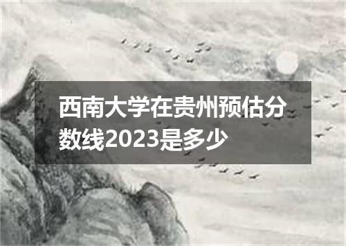 西南大学在贵州预估分数线2023是多少