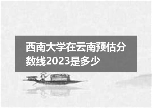 西南大学在云南预估分数线2023是多少
