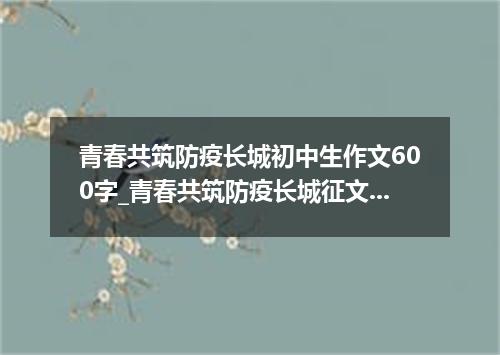青春共筑防疫长城初中生作文600字_青春共筑防疫长城征文5篇精选