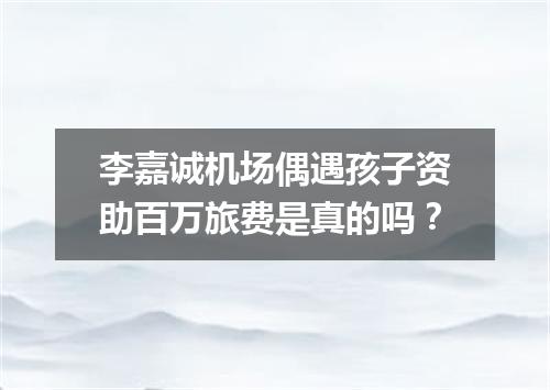 李嘉诚机场偶遇孩子资助百万旅费是真的吗？