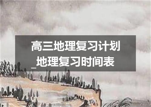 高三地理复习计划_地理复习时间表