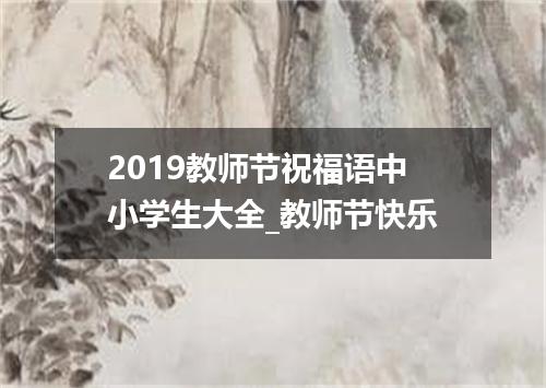 2019教师节祝福语中小学生大全_教师节快乐