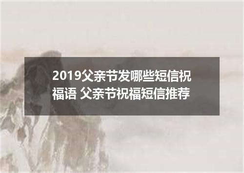2019父亲节发哪些短信祝福语 父亲节祝福短信推荐