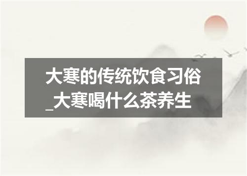 大寒的传统饮食习俗_大寒喝什么茶养生