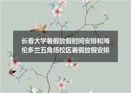 长春大学暑假放假时间安排和海伦多兰五角场校区暑假放假安排