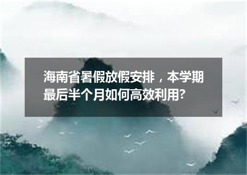 海南省暑假放假安排，本学期最后半个月如何高效利用?