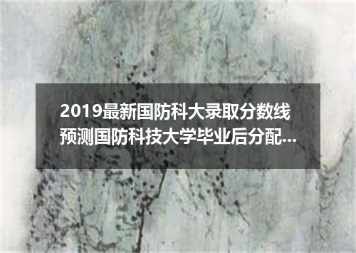2019最新国防科大录取分数线预测国防科技大学毕业后分配问题