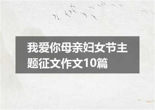 我爱你母亲妇女节主题征文作文10篇