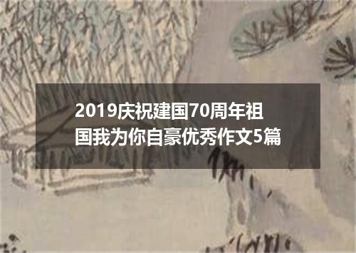 2019庆祝建国70周年祖国我为你自豪优秀作文5篇