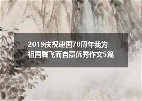 2019庆祝建国70周年我为祖国腾飞而自豪优秀作文5篇