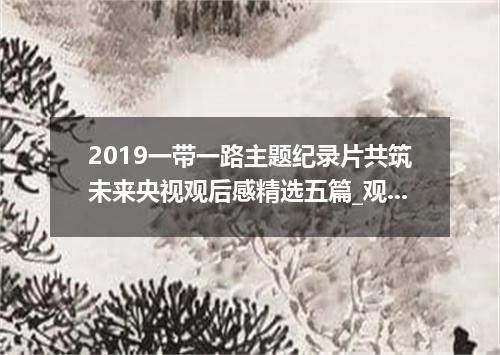 2019一带一路主题纪录片共筑未来央视观后感精选五篇_观《一带一路共筑未来》有感