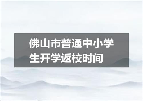 佛山市普通中小学生开学返校时间