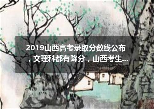 2019山西高考录取分数线公布，文理科都有降分，山西考生：我有点怕！