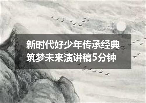 新时代好少年传承经典筑梦未来演讲稿5分钟