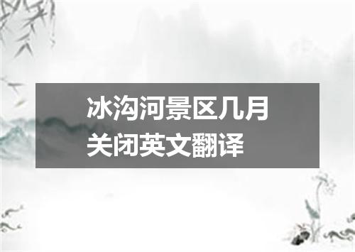 冰沟河景区几月关闭英文翻译